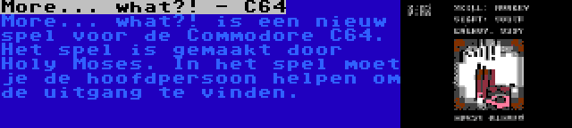 More... what?! - C64 | More... what?! is een nieuw spel voor de Commodore C64. Het spel is gemaakt door Holy Moses. In het spel moet je de hoofdpersoon helpen om de uitgang te vinden.