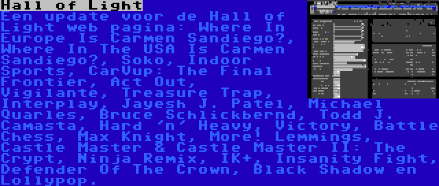 Hall of Light | Een update voor de Hall of Light web pagina: Where In Europe Is Carmen Sandiego?, Where In The USA Is Carmen Sandiego?, Soko, Indoor Sports, CarVup: The Final Frontier, Act Out, Vigilante, Treasure Trap, Interplay, Jayesh J. Patel, Michael Quarles, Bruce Schlickbernd, Todd J. Camasta, Hard 'n' Heavy, Victory, Battle Chess, Max Knight, More! Lemmings, Castle Master & Castle Master II: The Crypt, Ninja Remix, IK+, Insanity Fight, Defender Of The Crown, Black Shadow en Lollypop.