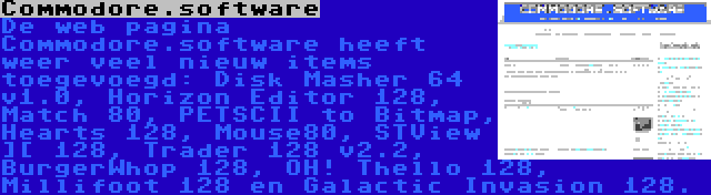 Commodore.software | De web pagina Commodore.software heeft weer veel nieuw items toegevoegd: Disk Masher 64 v1.0, Horizon Editor 128, Match 80, PETSCII to Bitmap, Hearts 128, Mouse80, STView ][ 128, Trader 128 v2.2, BurgerWhop 128, OH! Thello 128, Millifoot 128 en Galactic Invasion 128.