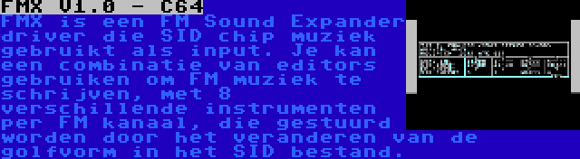 FMX V1.0 - C64 | FMX is een FM Sound Expander driver die SID chip muziek gebruikt als input. Je kan een combinatie van editors gebruiken om FM muziek te schrijven, met 8 verschillende instrumenten per FM kanaal, die gestuurd worden door het veranderen van de golfvorm in het SID bestand.