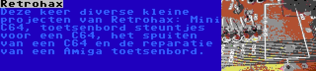 Retrohax | Deze keer diverse kleine projecten van Retrohax: Mini C64, toetsenbord steuntjes voor een C64, het spuiten van een C64 en de reparatie van een Amiga toetsenbord.