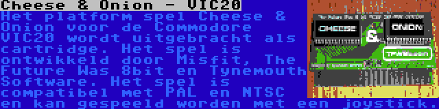 Cheese & Onion - VIC20 | Het platform spel Cheese & Onion voor de Commodore VIC20 wordt uitgebracht als cartridge. Het spel is ontwikkeld door Misfit, The Future Was 8bit en Tynemouth Software. Het spel is compatibel met PAL en NTSC en kan gespeeld worden met een joystick.