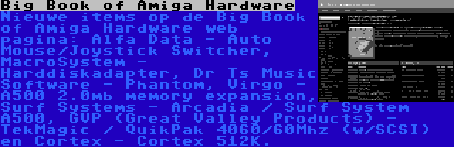 Big Book of Amiga Hardware | Nieuwe items op de Big Book of Amiga Hardware web pagina: Alfa Data - Auto Mouse/Joystick Switcher, MacroSystem - Harddiskadapter, Dr Ts Music Software - Phantom, Virgo - A500 2.0mb memory expansion, Surf Systems - Arcadia / Surf System A500, GVP (Great Valley Products) - TekMagic / QuikPak 4060/60Mhz (w/SCSI) en Cortex - Cortex 512K.