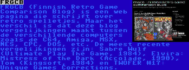 FRGCB | FRGCB (Finnish Retro Game Comparison Blog) is een web pagina die schrijft over retro spelletjes. Maar het verschil is dat deze blog vergelijkingen maakt tussen de verschillende computers zoals de C64, Amiga, MSX, NES, CPC, DOS, etc. De meest recente vergelijkingen zijn: Sabre Wulf (Ultimate Play The Game, 1984), Elvira: Mistress of the Dark (Accolade, 1990), Tom (Kingsoft, 1984) en TWOFER #17: Unique Games Corrections.