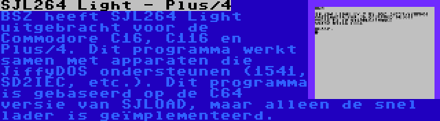 SJL264 Light - Plus/4 | BSZ heeft SJL264 Light uitgebracht voor de Commodore C16, C116 en Plus/4. Dit programma werkt samen met apparaten die JiffyDOS ondersteunen (1541, SD2IEC, etc.). Dit programma is gebaseerd op de C64 versie van SJLOAD, maar alleen de snel lader is geïmplementeerd.