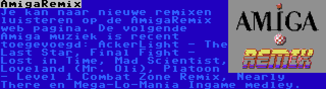 AmigaRemix | Je kan naar nieuwe remixen luisteren op de AmigaRemix web pagina. De volgende Amiga muziek is recent toegevoegd: AckerLight - The Last Star, Final Fight - Lost in Time, Mad Scientist, Loveland (Mr. Oli), Platoon - Level 1 Combat Zone Remix, Nearly There en Mega-Lo-Mania Ingame medley.