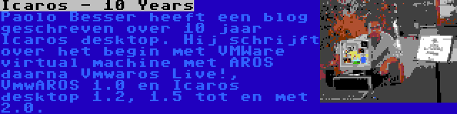 Icaros - 10 Years | Paolo Besser heeft een blog geschreven over 10 jaar Icaros desktop. Hij schrijft over het begin met VMWare virtual machine met AROS daarna Vmwaros Live!, VmwAROS 1.0 en Icaros desktop 1.2, 1.5 tot en met 2.0.