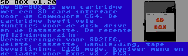 SD-BOX v1.20 | De SD-BOX is een cartridge met een SD card interface voor de Commodore C64. De cartridge heeft vele functies voor de disk drive en de Datassette. De recente wijzigingen zijn: Verbeteringen voor SD2IEC, delete, cassette, handleiding, tape beveiliging, C128 mode, kopieer menu en de lader voor Exos v3 / FC3.