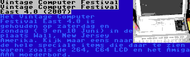 Vintage Computer Festival Vintage Computer Festival East 4.0 (2007) | Het Vintage Computer Festival East 4.0 is gehouden op zaterdag en zondag ( 9 en 10 Juni) in de plaats Wall, New Jersey Amerika. Kijk maar eens naar de hele speciale items die daar te zien waren zoals de 264, C64 LCD en het Amiga AAA moederbord.