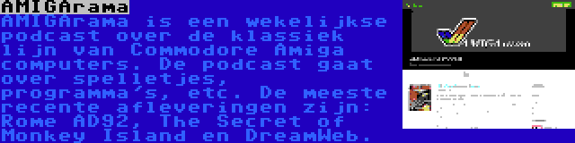 AMIGArama | AMIGArama is een wekelijkse podcast over de klassiek lijn van Commodore Amiga computers. De podcast gaat over spelletjes, programma's, etc. De meeste recente afleveringen zijn: Rome AD92, The Secret of Monkey Island en DreamWeb.