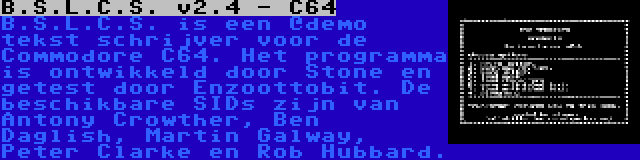 B.S.L.C.S. v2.4 - C64 | B.S.L.C.S. is een `demo tekst schrijver voor de Commodore C64. Het programma is ontwikkeld door Stone en getest door Enzoottobit. De beschikbare SIDs zijn van Antony Crowther, Ben Daglish, Martin Galway, Peter Clarke en Rob Hubbard.