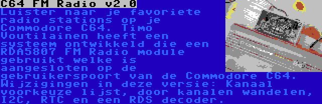 C64 FM Radio v2.0 | Luister naar je favoriete radio stations op je Commodore C64. Timo Voutilainen heeft een systeem ontwikkeld die een RDA5807 FM Radio module gebruikt welke is aangesloten op de gebruikerspoort van de Commodore C64. Wijzigingen in deze versie: Kanaal voorkeuze lijst, door kanalen wandelen, I2C, RTC en een RDS decoder.