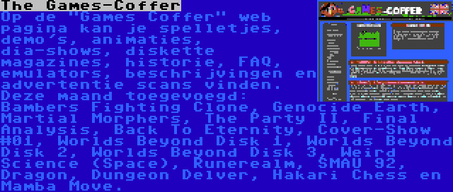 The Games-Coffer | Op de Games Coffer web pagina kan je spelletjes, demo's, animaties, dia-shows, diskette magazines, historie, FAQ, emulators, beschrijvingen en advertentie scans vinden. Deze maand toegevoegd: Bambers Fighting Clone, Genocide Earth, Martial Morphers, The Party II, Final Analysis, Back To Eternity, Cover-Show #01, Worlds Beyond Disk 1, Worlds Beyond Disk 2, Worlds Beyond Disk 3, Weird Science (Space), Runerealm, SMAU 92, Dragon, Dungeon Delver, Hakari Chess en Mamba Move.