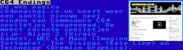 C64 Endings | De web pagina c64endings.co.uk heeft weer een aantal nieuwe spel einden van Commodore C64 spelletjes toegevoegd. De meest recente spelletjes zijn: Alien 3 (Virgin Games), WEC Le Mans (Imagine Software), The Vikings (Kele Line) en Technocop (Gremlin Graphics).