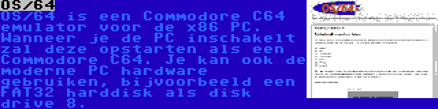 OS/64 | OS/64 is een Commodore C64 emulator voor de x86 PC. Wanneer je de PC inschakelt zal deze opstarten als een Commodore C64. Je kan ook de moderne PC hardware gebruiken, bijvoorbeeld een FAT32 harddisk als disk drive 8.