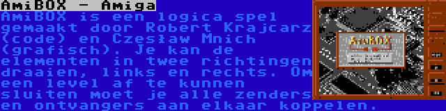 AmiBOX - Amiga | AmiBOX is een logica spel gemaakt door Robert Krajcarz (code) en Czesław Mnich (grafisch). Je kan de elementen in twee richtingen draaien, links en rechts. Om een level af te kunnen sluiten moet je alle zenders en ontvangers aan elkaar koppelen.