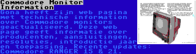 Commodore Monitor Information | Gona heeft zijn web pagina met technische information over Commodore monitors geactualiseerd. Deze web page geeft informatie over producenten, aansluitingen, resoluties, introductie jaar en toepassing. Recente updates: Commodore RANGER 15 & 21.