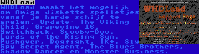 WHDLoad | WHDLoad maakt het mogelijk om Amiga diskette spelletjes vanaf je harde schijf te spelen. Update: The Viking Child, Grapevine 16, Switchback, Scooby-Doo, Lords of the Rising Sun, Pushover, Dogfight, IK+, Sly Spy Secret Agent, The Blues Brothers, Shadow Dancer en Monster Business.