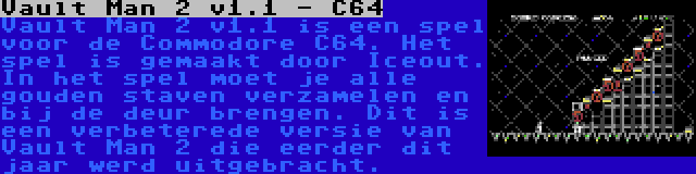 Vault Man 2 v1.1 - C64 | Vault Man 2 v1.1 is een spel voor de Commodore C64. Het spel is gemaakt door Iceout. In het spel moet je alle gouden staven verzamelen en bij de deur brengen. Dit is een verbeterede versie van Vault Man 2 die eerder dit jaar werd uitgebracht.