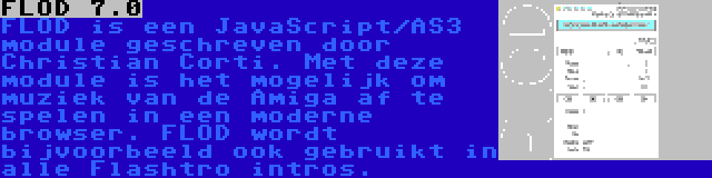 FLOD 7.0 | FLOD is een JavaScript/AS3 module geschreven door Christian Corti. Met deze module is het mogelijk om muziek van de Amiga af te spelen in een moderne browser. FLOD wordt bijvoorbeeld ook gebruikt in alle Flashtro intros.