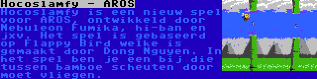Hocoslamfy - AROS | Hocoslamfy is een nieuw spel voor AROS, ontwikkeld door Nebuleon Fumika, hi-ban en jxv. Het spel is gebaseerd op Flappy Bird welke is gemaakt door Dong Nguyen. In het spel ben je een bij die tussen bamboe scheuten door moet vliegen.