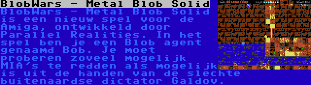 BlobWars - Metal Blob Solid | BlobWars - Metal Blob Solid is een nieuw spel voor de Amiga, ontwikkeld door Parallel Realities. In het spel ben je een Blob agent genaamd Bob. Je moet proberen zoveel mogelijk MIA's te redden als mogelijk is uit de handen van de slechte buitenaardse dictator Galdov.