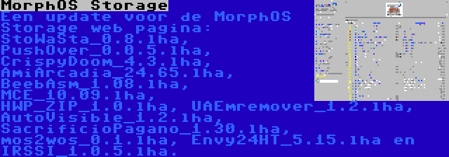 MorphOS Storage | Een update voor de MorphOS Storage web pagina: StoWaSta_0.8.lha, PushOver_0.0.5.lha, CrispyDoom_4.3.lha, AmiArcadia_24.65.lha, BeebAsm_1.08.lha, MCE_10.09.lha, HWP_ZIP_1.0.lha, UAEmremover_1.2.lha, AutoVisible_1.2.lha, SacrificioPagano_1.30.lha, mos2wos_0.1.lha, Envy24HT_5.15.lha en IRSSI_1.0.5.lha.