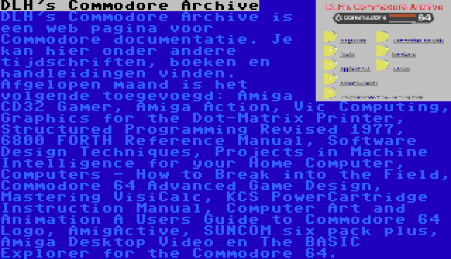 DLH's Commodore Archive | DLH's Commodore Archive is een web pagina voor Commodore documentatie. Je kan hier onder andere tijdschriften, boeken en handleidingen vinden. Afgelopen maand is het volgende toegevoegd: Amiga CD32 Gamer, Amiga Action, Vic Computing, Graphics for the Dot-Matrix Printer, Structured Programming Revised 1977, 6800 FORTH Reference Manual, Software Design Techniques, Projects in Machine Intelligence for your Home Computer, Computers - How to Break into the Field, Commodore 64 Advanced Game Design, Mastering VisiCalc, KCS PowerCartridge Instruction Manual, Computer Art and Animation A Users Guide to Commodore 64 Logo, AmigActive, SUNCOM six pack plus, Amiga Desktop Video en The BASIC Explorer for the Commodore 64.