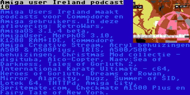 Amiga user Ireland podcast 10 | Amiga Users Ireland maakt podcasts voor Commodore en Amiga gebruikers. In deze aflevering: RetroWars, AmigaOS 3.1.4 beta, AmigaUser, MorphOS 3.10, K1208 RAM+IDE, Commodore Amiga Creative Stream, Acryl behuizingen A500 & A500Plus, IRIS, A500/500+ behuizingen, Christmas Mod collectie - digituba, Alco-Copter, Naev:Sea of Darkness, Tales of Gorluth 2, International Karate Ultimate - c64, Heroes of Gorluth, Dreams of Rowan, Mirror, Alarcity, Bugz, Summer of SID, Lotek 64, THTTPd, Amiga City, Spritemate.com, Checkmate A1500 Plus en Fairy Tale of New York.