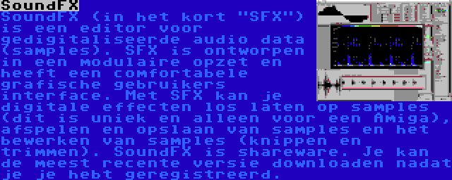 SoundFX | SoundFX (in het kort SFX) is een editor voor gedigitaliseerde audio data (samples). SFX is ontworpen in een modulaire opzet en heeft een comfortabele grafische gebruikers interface. Met SFX kan je digitale effecten los laten op samples (dit is uniek en alleen voor een Amiga), afspelen en opslaan van samples en het bewerken van samples (knippen en trimmen). SoundFX is shareware. Je kan de meest recente versie downloaden nadat je je hebt geregistreerd.