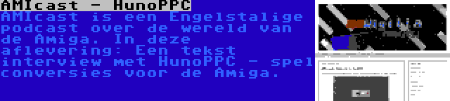 AMIcast - HunoPPC | AMIcast is een Engelstalige podcast over de wereld van de Amiga. In deze aflevering: Een tekst interview met HunoPPC - spel conversies voor de Amiga.