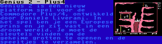 Genius 2 - Plus4 | Genius 2 is een nieuw platform spel voor de Commodore Plus/4, ontwikkeld door Daniele Liverani. In het spel ben je een Europese prins en je zit vast in een droom wereld. Je moet de sleutels vinden om de geheime grotten te openen en de speeltjes te verzamelen.