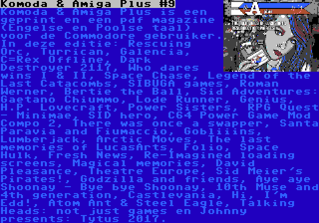 Komoda & Amiga Plus #9 | Komoda & Amiga Plus is een geprint en een pdf magazine (Engelse en Poolse taal) voor de Commodore gebruiker. In deze editie: Rescuing Orc, Turrican, Galencia, C=Rex Offline, Dark Destroyer 2117, Who dares wins I & II, Space Chase, Legend of the Last Catacombs, SIBUGA games, Roman Werner, Bertie the Ball, Sid Adventures: Gaetano Chiummo, Lode Runner, Genius, H.P. Lovecraft, Power Sisters, RPG Quest - Minimae, SID hero, C64 Power Game Mod Compo 2, There was once a swapper, Santa Paravia and Fiumaccio, Gobliiins, Lumberjack, Arctic Moves, The last memories of LucasArts, Folio, Space Hulk, Fresh News, Re-Imagined loading screens, Magical memories, David Pleasance, Theatre Europe, Sid Meier's Pirates!, Godzilla and friends, Aye aye Shoonay - Bye bye Shoonay, 10th Muse and 4th generation, Castlevania, Hi, I'm Edd!, Atom Ant & Steel Eagle, Talking Heads: not just games en Johnny presents: Tytus 2017.