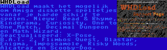 WHDLoad | WHDLoad maakt het mogelijk om Amiga diskette spelletjes vanaf je harde schijf te spelen. Nieuw: Read & Rhyme, Kinderama, Curiosity, One to One Match, Decimal Dungeon en Math Wizard. Geactualiseerd: X-Pose, B.A.T. 2, Flimbos Quest, Blastar, Enigma, Impossamole, Risky Woods, Alcatraz en Scooby-Doo.