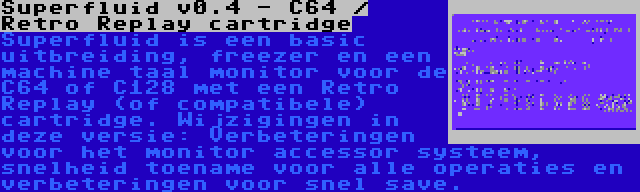 Superfluid v0.4 - C64 / Retro Replay cartridge | Superfluid is een basic uitbreiding, freezer en een machine taal monitor voor de C64 of C128 met een Retro Replay (of compatibele) cartridge. Wijzigingen in deze versie: Verbeteringen voor het monitor accessor systeem, snelheid toename voor alle operaties en verbeteringen voor snel save.