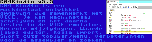 C64Studio v5.5 | C64 Studio is een machinetaal ontwikkel omgeving die samenwerkt met VICE. Je kan machinetaal schrijven en het daarna testen in de VICE emulator. Recente wijzigingen: Waarde Tabel editor, Koala import, Short-cuts toolbar/menu, verbeteringen voor de assembler en zoeken.