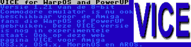 VICE for WarpOS and PowerUP | Versie 1.21 van de 8-bit Commodore emulator is nu ook beschikbaar voor de Amiga fans die WarpOS of PowerUP gebruiken. Deze VICE versie is nog in experimentele staat. Ook op deze web pagina VICE voor Amiga OS3.x, OS4.x, MorphOS en AROS.