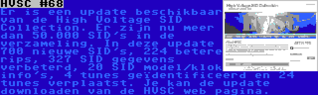 HVSC #68 | Er is een update beschikbaar van de High Voltage SID Collection. Er zijn nu meer dan 50.000 SID's in de verzameling. In deze update 700 nieuwe SID's, 224 betere rips, 327 SID gegevens verbeterd, 20 SID model/klok info's, 4 tunes geïdentificeerd en 24 tunes verplaatst. Je kan de update downloaden van de HVSC web pagina.