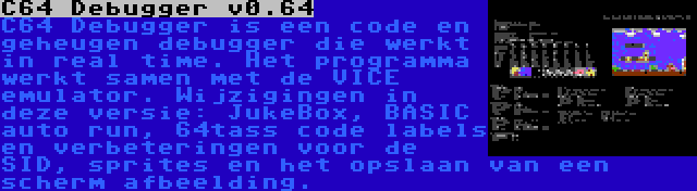 C64 Debugger v0.64 | C64 Debugger is een code en geheugen debugger die werkt in real time. Het programma werkt samen met de VICE emulator. Wijzigingen in deze versie: JukeBox, BASIC auto run, 64tass code labels en verbeteringen voor de SID, sprites en het opslaan van een scherm afbeelding.