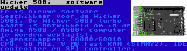 Wicher 500i - software update | Er is nieuwe software beschikbaar voor de Wicher 500i. De Wicher 500i turbo kaart is ontwikkeld om in de Amiga A500 / A500+ computer te worden geplaatst. Eigenschappen: 68000/68010 CPU, 50 MHz, 8 MB Fast RAM (SIMM72), IDE controller en SPI controller.