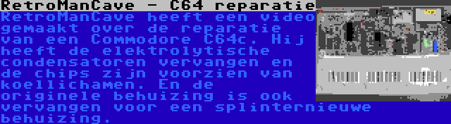 RetroManCave - C64 reparatie | RetroManCave heeft een video gemaakt over de reparatie van een Commodore C64c. Hij heeft de elektrolytische condensatoren vervangen en de chips zijn voorzien van koellichamen. En de originele behuizing is ook vervangen voor een splinternieuwe behuizing.