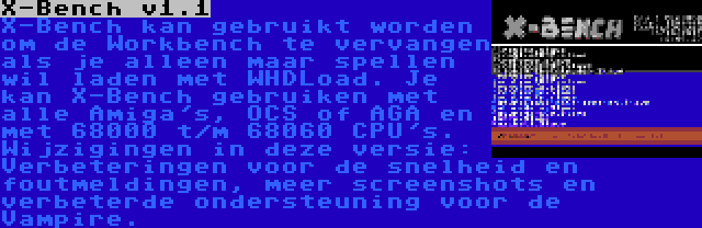 X-Bench v1.1 | X-Bench kan gebruikt worden om de Workbench te vervangen als je alleen maar spellen wil laden met WHDLoad. Je kan X-Bench gebruiken met alle Amiga's, OCS of AGA en met 68000 t/m 68060 CPU's. Wijzigingen in deze versie: Verbeteringen voor de snelheid en foutmeldingen, meer screenshots en verbeterde ondersteuning voor de Vampire.