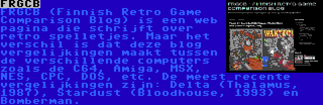 FRGCB | FRGCB (Finnish Retro Game Comparison Blog) is een web pagina die schrijft over retro spelletjes. Maar het verschil is dat deze blog vergelijkingen maakt tussen de verschillende computers zoals de C64, Amiga, MSX, NES, CPC, DOS, etc. De meest recente vergelijkingen zijn: Delta (Thalamus, 1987), Stardust (Bloodhouse, 1993) en Bomberman.