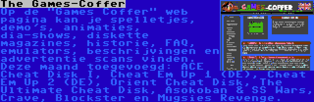 The Games-Coffer | Op de Games Coffer web pagina kan je spelletjes, demo's, animaties, dia-shows, diskette magazines, historie, FAQ, emulators, beschrijvingen en advertentie scans vinden. Deze maand toegevoegd: ACE Cheat Disk I, Cheat Em Up 1 (DE), Cheat Em Up 2 (DE), Orient Cheat Disk, The Ultimate Cheat Disk, Asokoban & SS Wars, Crave, Blockster en Mugsies Revenge.