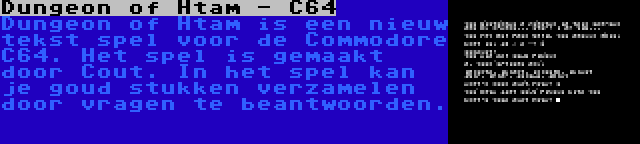 Dungeon of Htam - C64 | Dungeon of Htam is een nieuw tekst spel voor de Commodore C64. Het spel is gemaakt door Cout. In het spel kan je goud stukken verzamelen door vragen te beantwoorden.