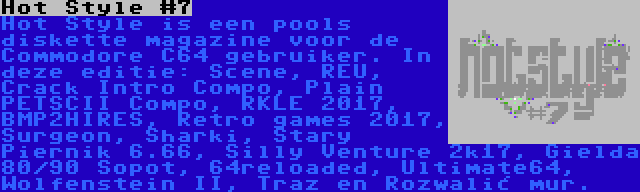 Hot Style #7 | Hot Style is een pools diskette magazine voor de Commodore C64 gebruiker. In deze editie: Scene, REU, Crack Intro Compo, Plain PETSCII Compo, RKLE 2017, BMP2HIRES, Retro games 2017, Surgeon, Sharki, Stary Piernik 6.66, Silly Venture 2k17, Gielda 80/90 Sopot, 64reloaded, Ultimate64, Wolfenstein II, Traz en Rozwalić mur.