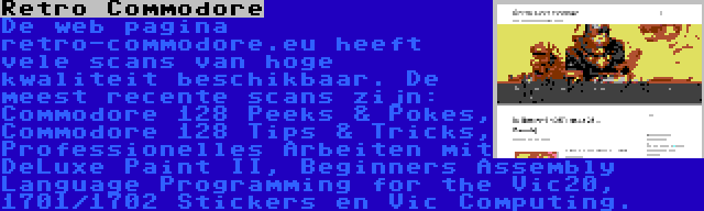 Retro Commodore | De web pagina retro-commodore.eu heeft vele scans van hoge kwaliteit beschikbaar. De meest recente scans zijn: Commodore 128 Peeks & Pokes, Commodore 128 Tips & Tricks, Professionelles Arbeiten mit DeLuxe Paint II, Beginners Assembly Language Programming for the Vic20, 1701/1702 Stickers en Vic Computing.