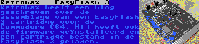 Retrohax - EasyFlash 3 | Retrohax heeft een blog geschreven over de assemblage van een EasyFlash 3 cartridge voor de Commodore C64. Hij heeft ook de firmware geïnstalleerd en een cartridge bestand in de EasyFlash 3 geladen.