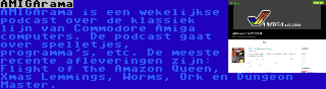 AMIGArama | AMIGArama is een wekelijkse podcast over de klassiek lijn van Commodore Amiga computers. De podcast gaat over spelletjes, programma's, etc. De meeste recente afleveringen zijn: Flight of the Amazon Queen, Xmas Lemmings, Worms, Ork en Dungeon Master.