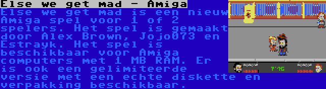 Else we get mad - Amiga | Else we get mad is een nieuw Amiga spel voor 1 of 2 spelers. Het spel is gemaakt door Alex Brown, Jojo073 en Estrayk. Het spel is beschikbaar voor Amiga computers met 1 MB RAM. Er is ook een gelimiteerde versie met een echte diskette en verpakking beschikbaar.